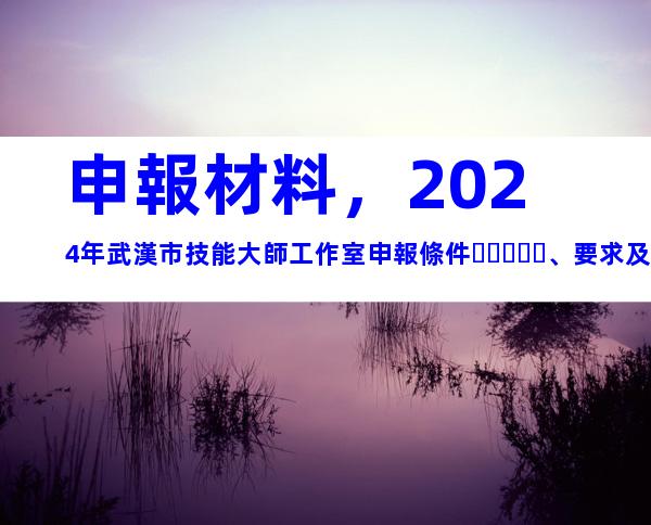 申報材料，2024年武漢市技能大師工作室申報條件、要求及時間
